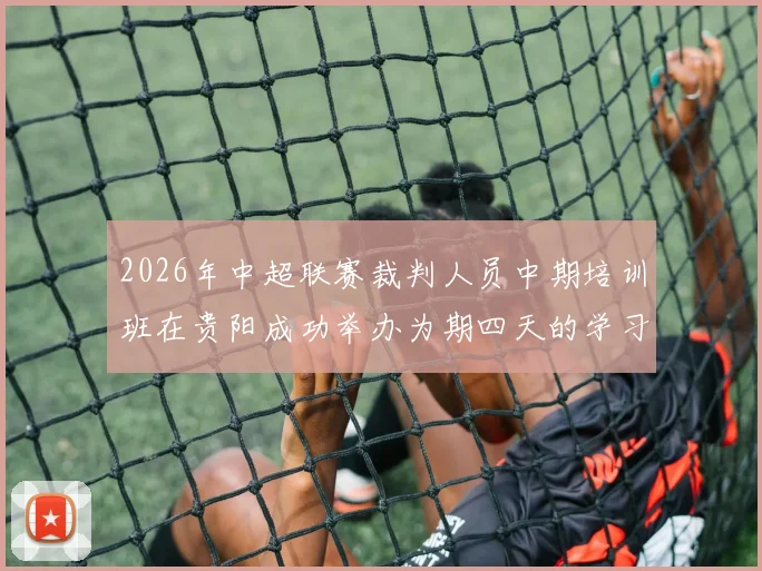 2026年中超联赛裁判人员中期培训班在贵阳成功举办为期四天的学习与交流活动