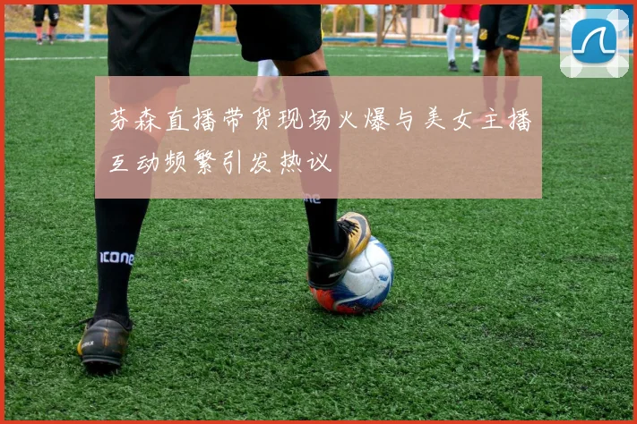 芬森直播带货现场火爆与美女主播互动频繁引发热议