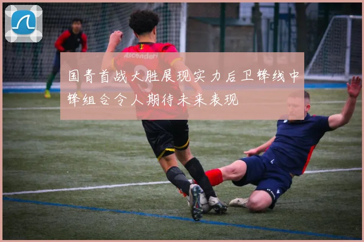国青首战大胜展现实力后卫锋线中锋组合令人期待未来表现