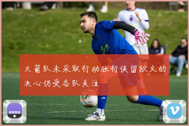 火箭队未采取行动独行侠留欧文的决心仍受各队关注