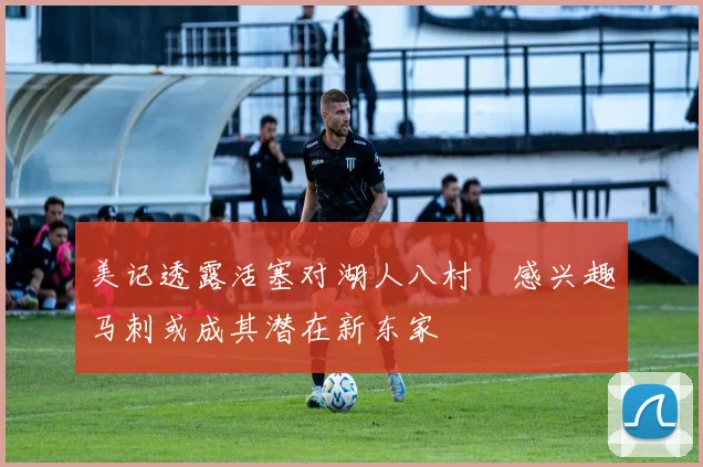 美记透露活塞对湖人八村塁感兴趣马刺或成其潜在新东家