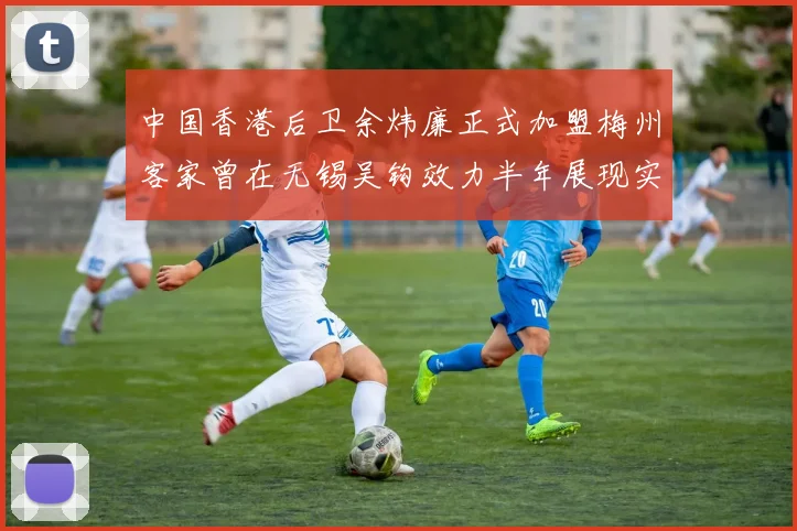 中国香港后卫余炜廉正式加盟梅州客家曾在无锡吴钩效力半年展现实力