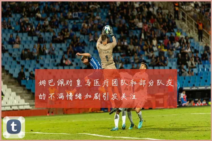 姆巴佩对皇马医疗团队和部分队友的不满情绪加剧引发关注