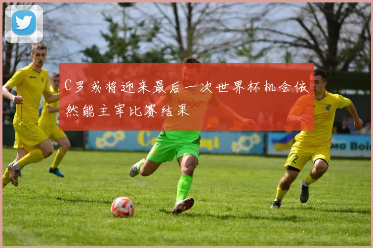 C罗或将迎来最后一次世界杯机会依然能主宰比赛结果