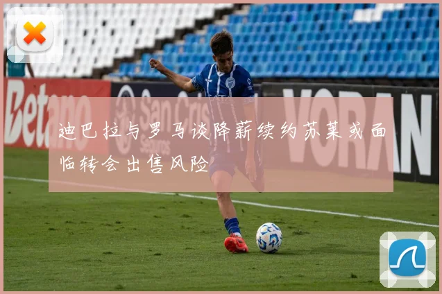 迪巴拉与罗马谈降薪续约苏莱或面临转会出售风险