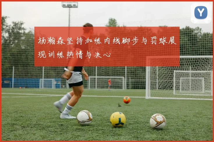 杨瀚森坚持加练内线脚步与罚球展现训练热情与决心