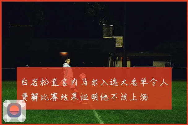 白岩松直言内马尔入选大名单令人费解比赛结果证明他不该上场
