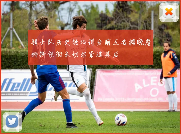 骑士队历史场均得分前五名揭晓詹姆斯领衔米切尔紧追其后