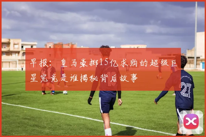 早报：皇马豪掷15亿求购的超级巨星究竟是谁揭秘背后故事