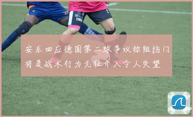 安东回应德国第二球争议称阻挡门将是战术行为无耻介入令人失望