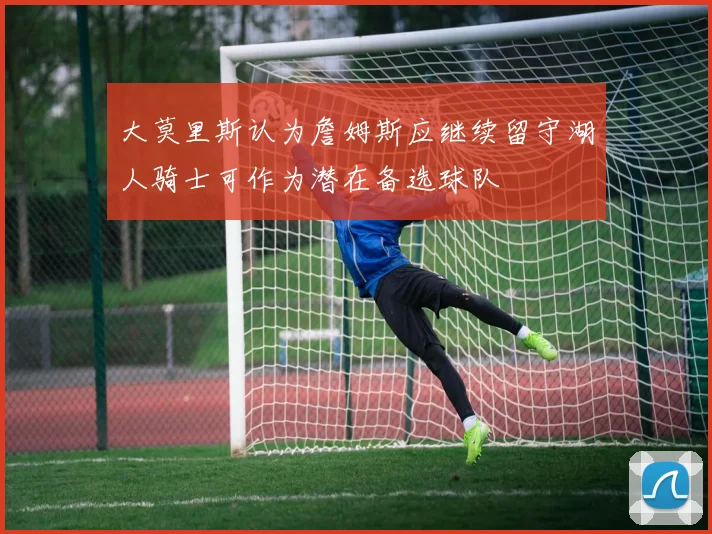大莫里斯认为詹姆斯应继续留守湖人骑士可作为潜在备选球队