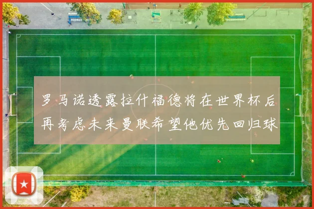 罗马诺透露拉什福德将在世界杯后再考虑未来曼联希望他优先回归球队